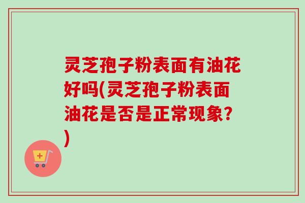 灵芝孢子粉表面有油花好吗(灵芝孢子粉表面油花是否是正常现象？)