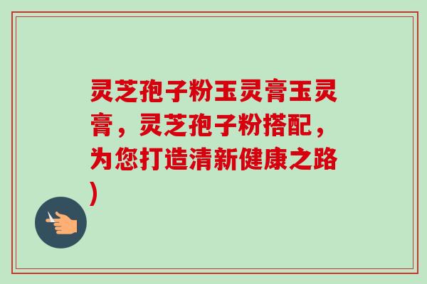 灵芝孢子粉玉灵膏玉灵膏,灵芝孢子粉搭配,为您打造清新健康之路) 灵芝孢子粉玉灵膏玉灵膏,灵芝孢子粉搭配,为您打造清新健康之路)