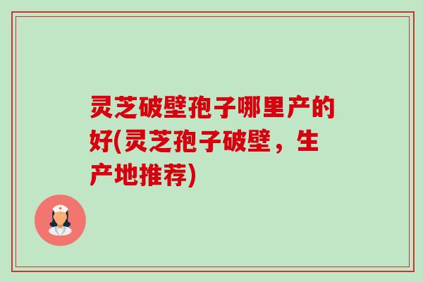 灵芝破壁孢子哪里产的好(灵芝孢子破壁,生产地推荐) 灵芝破壁孢子哪里产的好(灵芝孢子破壁,生产地推荐)
