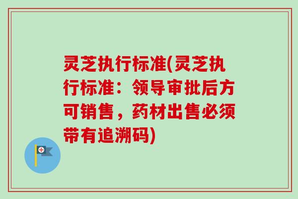 灵芝执行标准(灵芝执行标准:领导审批后方可销售,药材出售必须带有追溯码) 灵芝执行标准(灵芝执行标准:领导审批后方可销售,药材出售必须带有追溯码)