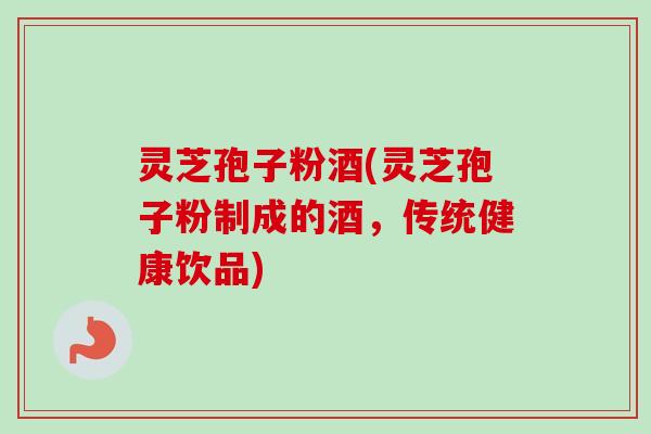 灵芝孢子粉酒(灵芝孢子粉制成的酒,传统健康饮品) 灵芝孢子粉酒(灵芝孢子粉制成的酒,传统健康饮品)
