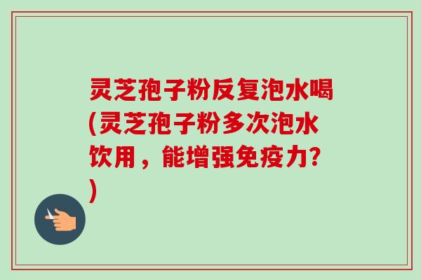 灵芝孢子粉反复泡水喝(灵芝孢子粉多次泡水饮用,能增强免疫力?) 灵芝孢子粉反复泡水喝(灵芝孢子粉多次泡水饮用,能增强免疫力?)