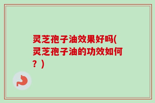 灵芝孢子油效果好吗(灵芝孢子油的功效如何?) 灵芝孢子油效果好吗(灵芝孢子油的功效如何?)
