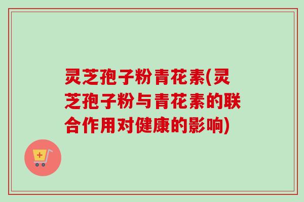 灵芝孢子粉青花素(灵芝孢子粉与青花素的联合作用对健康的影响) 灵芝孢子粉青花素(灵芝孢子粉与青花素的联合作用对健康的影响)