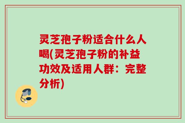 灵芝孢子粉适合什么人喝(灵芝孢子粉的补益功效及适用人群：完整分析)
