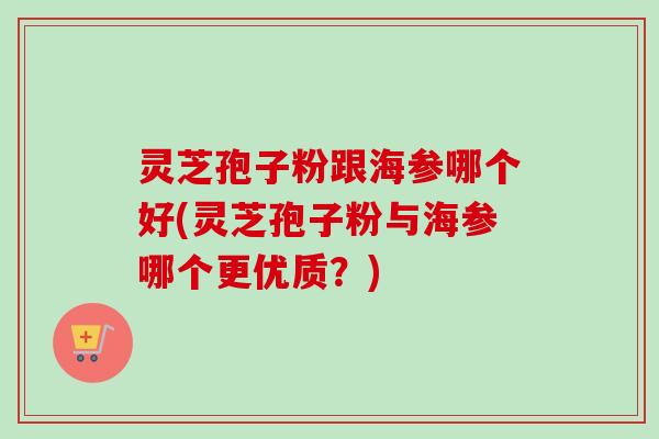 灵芝孢子粉跟海参哪个好(灵芝孢子粉与海参哪个更优质?) 灵芝孢子粉跟海参哪个好(灵芝孢子粉与海参哪个更优质?)