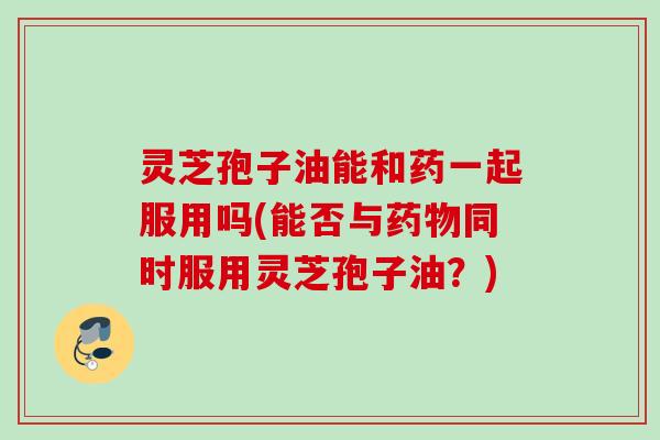 灵芝孢子油能和药一起服用吗(能否与同时服用灵芝孢子油?) 灵芝孢子油能和药一起服用吗(能否与同时服用灵芝孢子油?)