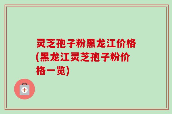 灵芝孢子粉黑龙江价格(黑龙江灵芝孢子粉价格一览)