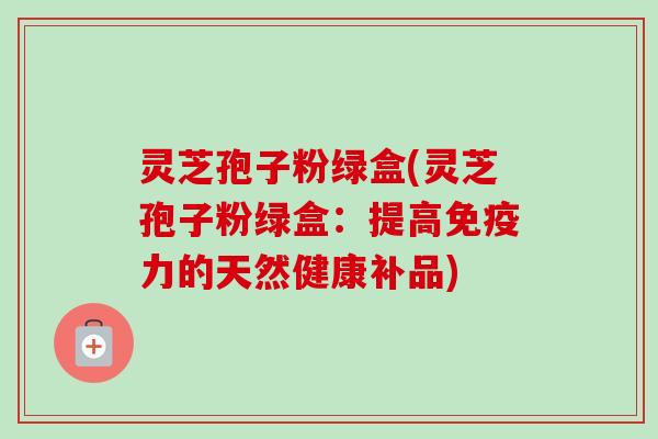 灵芝孢子粉绿盒(灵芝孢子粉绿盒:提高免疫力的天然健康补品) 灵芝孢子粉绿盒(灵芝孢子粉绿盒:提高免疫力的天然健康补品)