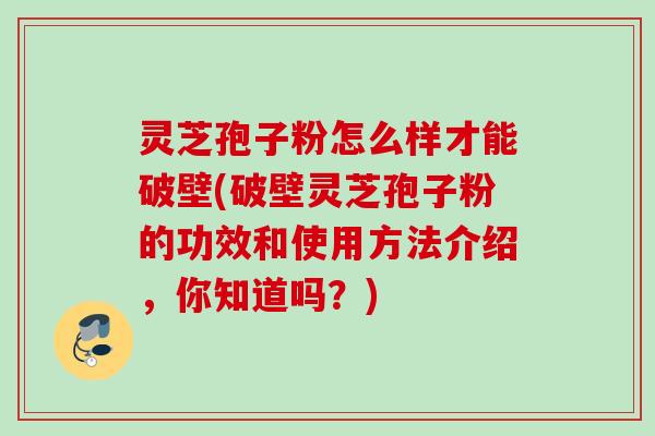 灵芝孢子粉怎么样才能破壁(破壁灵芝孢子粉的功效和使用方法介绍,你知道吗?) 灵芝孢子粉怎么样才能破壁(破壁灵芝孢子粉的功效和使用方法介绍,你知道吗?)