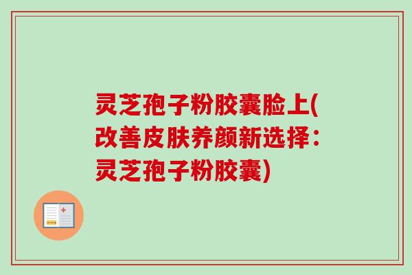 灵芝孢子粉胶囊脸上(改善养颜新选择:灵芝孢子粉胶囊) 灵芝孢子粉胶囊脸上(改善养颜新选择:灵芝孢子粉胶囊)