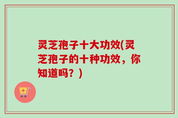 灵芝孢子十大功效(灵芝孢子的十种功效,你知道吗?) 灵芝孢子十大功效(灵芝孢子的十种功效,你知道吗?)