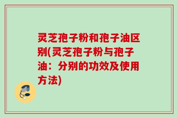 灵芝孢子粉和孢子油区别(灵芝孢子粉与孢子油：分别的功效及使用方法)