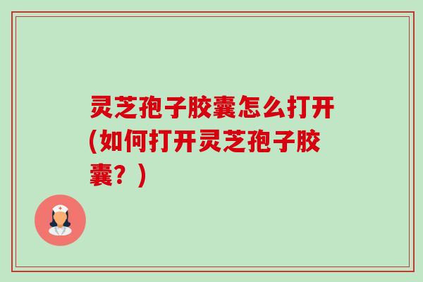 灵芝孢子胶囊怎么打开(如何打开灵芝孢子胶囊?) 灵芝孢子胶囊怎么打开(如何打开灵芝孢子胶囊?)