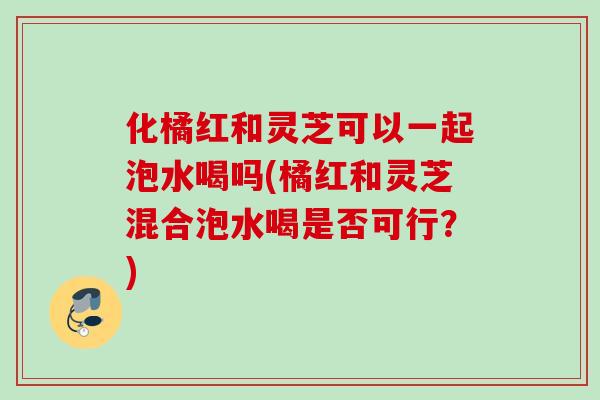 化橘红和灵芝可以一起泡水喝吗(橘红和灵芝混合泡水喝是否可行？)