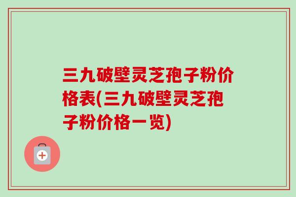 三九破壁灵芝孢子粉价格表(三九破壁灵芝孢子粉价格一览)