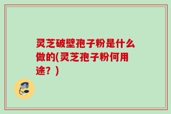 灵芝破壁孢子粉是什么做的(灵芝孢子粉何用途?) 灵芝破壁孢子粉是什么做的(灵芝孢子粉何用途?)