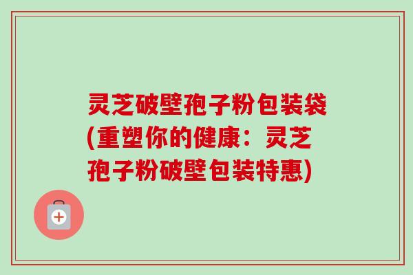 灵芝破壁孢子粉包装袋(重塑你的健康:灵芝孢子粉破壁包装特惠) 灵芝破壁孢子粉包装袋(重塑你的健康:灵芝孢子粉破壁包装特惠)