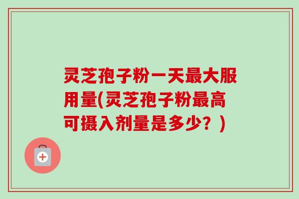 灵芝孢子粉一天大服用量(灵芝孢子粉高可摄入剂量是多少?) 灵芝孢子粉一天大服用量(灵芝孢子粉高可摄入剂量是多少?)