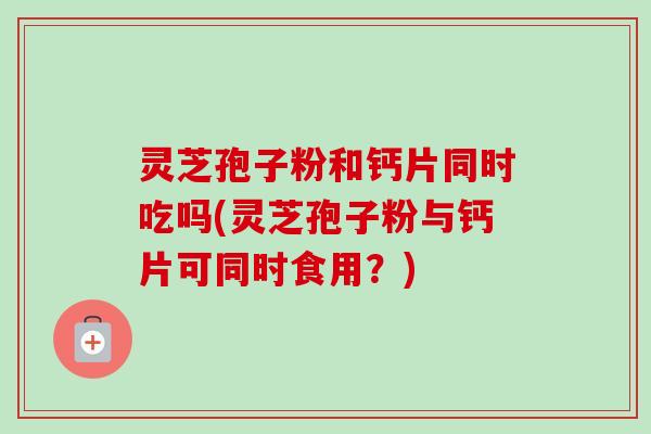 灵芝孢子粉和钙片同时吃吗(灵芝孢子粉与钙片可同时食用?) 灵芝孢子粉和钙片同时吃吗(灵芝孢子粉与钙片可同时食用?)