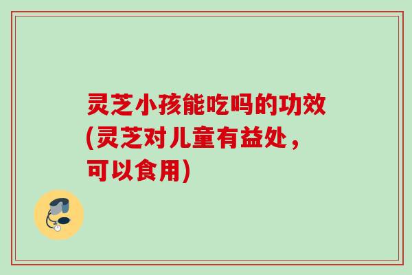 灵芝小孩能吃吗的功效(灵芝对儿童有益处,可以食用) 灵芝小孩能吃吗的功效(灵芝对儿童有益处,可以食用)