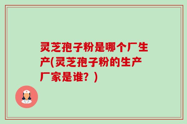 灵芝孢子粉是哪个厂生产(灵芝孢子粉的生产厂家是谁?) 灵芝孢子粉是哪个厂生产(灵芝孢子粉的生产厂家是谁?)