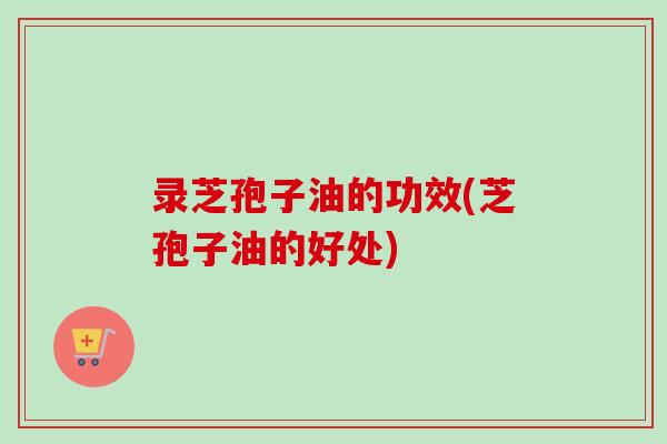 录芝孢子油的功效(芝孢子油的好处) 录芝孢子油的功效(芝孢子油的好处)