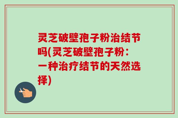 灵芝破壁孢子粉结节吗(灵芝破壁孢子粉:一种结节的天然选择) 灵芝破壁孢子粉结节吗(灵芝破壁孢子粉:一种结节的天然选择)