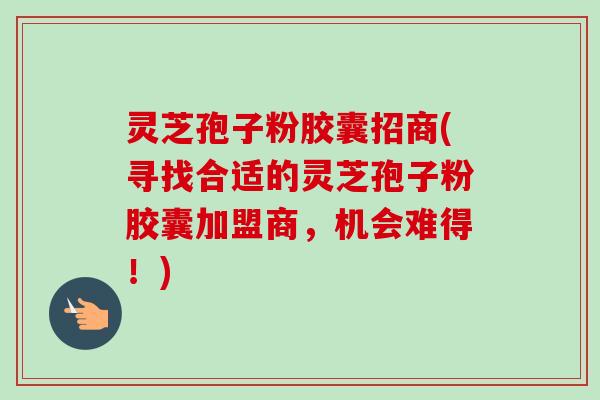 灵芝孢子粉胶囊招商(寻找合适的灵芝孢子粉胶囊加盟商,机会难得!) 灵芝孢子粉胶囊招商(寻找合适的灵芝孢子粉胶囊加盟商,机会难得!)