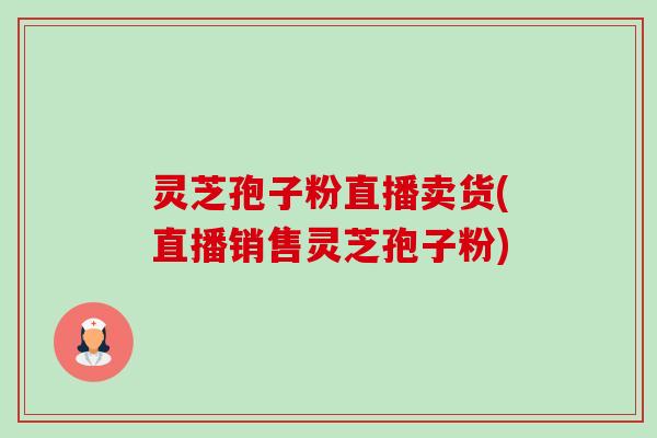 灵芝孢子粉直播卖货(直播销售灵芝孢子粉)