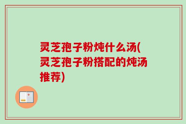 灵芝孢子粉炖什么汤(灵芝孢子粉搭配的炖汤推荐)