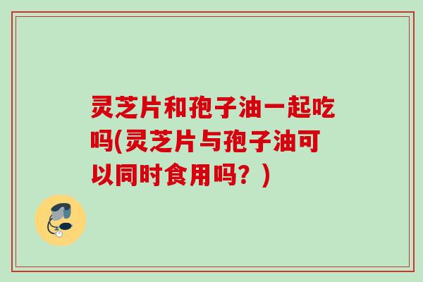 灵芝片和孢子油一起吃吗(灵芝片与孢子油可以同时食用吗？)