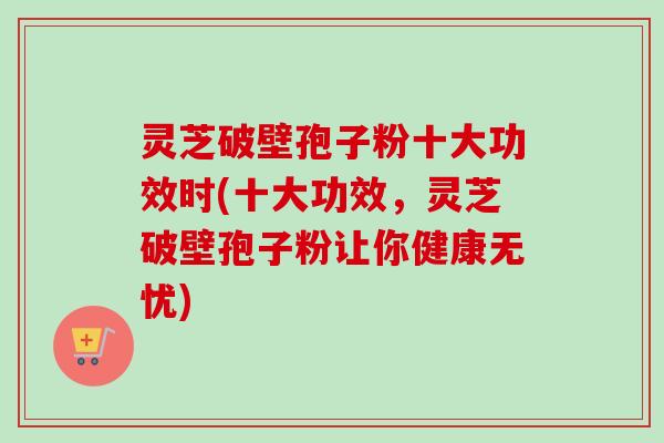 灵芝破壁孢子粉十大功效时(十大功效,灵芝破壁孢子粉让你健康无忧) 灵芝破壁孢子粉十大功效时(十大功效,灵芝破壁孢子粉让你健康无忧)