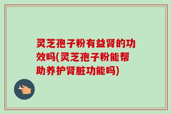 灵芝孢子粉有益的功效吗(灵芝孢子粉能帮助养护脏功能吗) 灵芝孢子粉有益的功效吗(灵芝孢子粉能帮助养护脏功能吗)