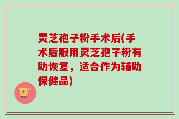 灵芝孢子粉手术后(手术后服用灵芝孢子粉有助恢复，适合作为辅助保健品)