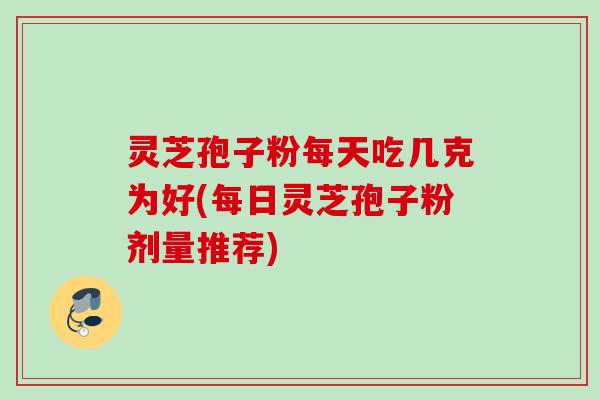 灵芝孢子粉每天吃几克为好(每日灵芝孢子粉剂量推荐) 灵芝孢子粉每天吃几克为好(每日灵芝孢子粉剂量推荐)
