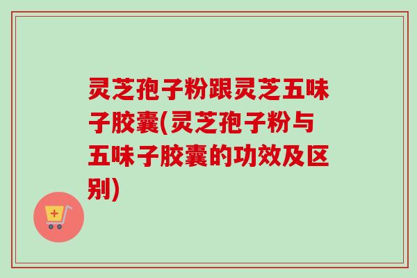 灵芝孢子粉跟灵芝五味子胶囊(灵芝孢子粉与五味子胶囊的功效及区别) 灵芝孢子粉跟灵芝五味子胶囊(灵芝孢子粉与五味子胶囊的功效及区别)