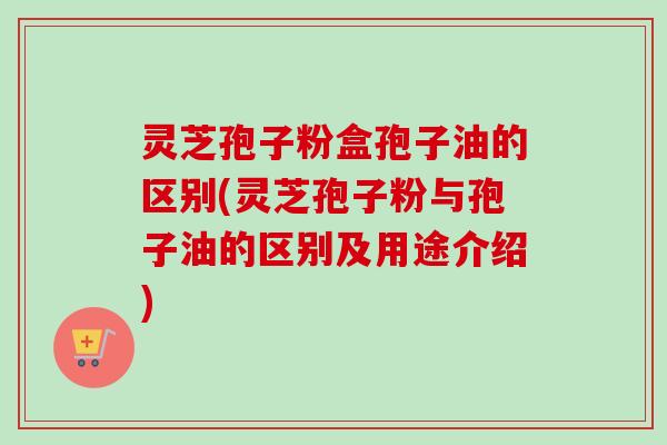 灵芝孢子粉盒孢子油的区别(灵芝孢子粉与孢子油的区别及用途介绍)