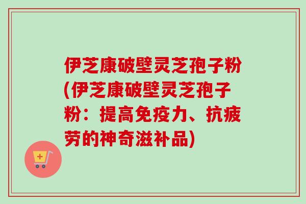 伊芝康破壁灵芝孢子粉(伊芝康破壁灵芝孢子粉：提高免疫力、的神奇滋补品)