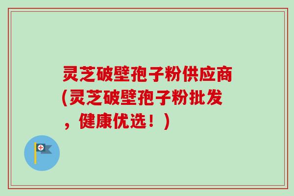 灵芝破壁孢子粉供应商(灵芝破壁孢子粉批发,健康优选!) 灵芝破壁孢子粉供应商(灵芝破壁孢子粉批发,健康优选!)