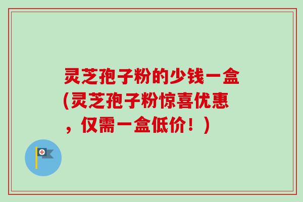 灵芝孢子粉的少钱一盒(灵芝孢子粉惊喜优惠,仅需一盒低价!) 灵芝孢子粉的少钱一盒(灵芝孢子粉惊喜优惠,仅需一盒低价!)