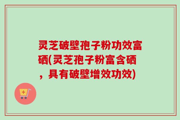 灵芝破壁孢子粉功效富硒(灵芝孢子粉富含硒,具有破壁增效功效) 灵芝破壁孢子粉功效富硒(灵芝孢子粉富含硒,具有破壁增效功效)
