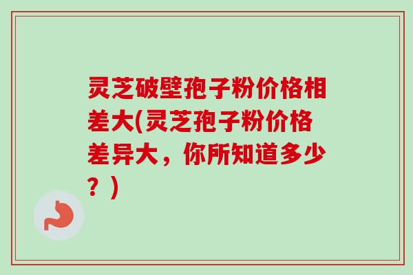 灵芝破壁孢子粉价格相差大(灵芝孢子粉价格差异大,你所知道多少?) 灵芝破壁孢子粉价格相差大(灵芝孢子粉价格差异大,你所知道多少?)