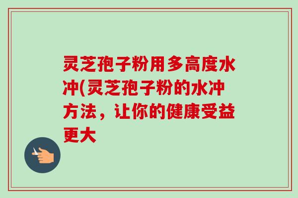 灵芝孢子粉用多高度水冲(灵芝孢子粉的水冲方法，让你的健康受益更大