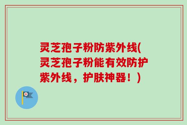 灵芝孢子粉防紫外线(灵芝孢子粉能有效防护紫外线，护肤神器！)