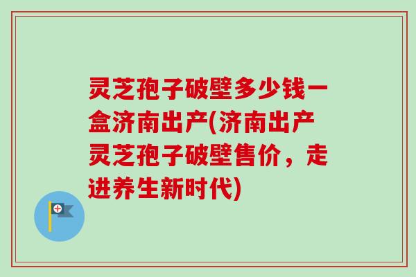 灵芝孢子破壁多少钱一盒济南出产(济南出产灵芝孢子破壁售价，走进养生新时代)