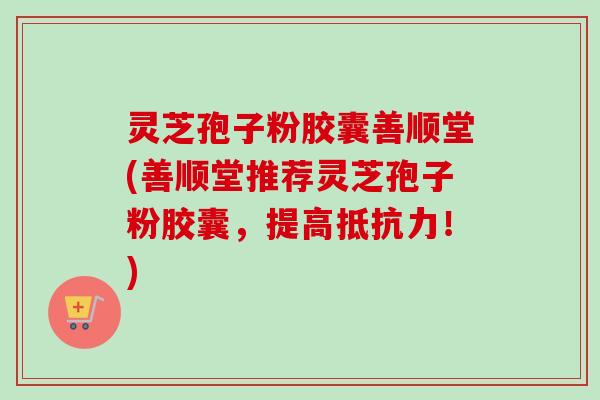 灵芝孢子粉胶囊善顺堂(善顺堂推荐灵芝孢子粉胶囊,提高抵抗力!) 灵芝孢子粉胶囊善顺堂(善顺堂推荐灵芝孢子粉胶囊,提高抵抗力!)