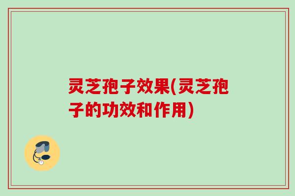 灵芝孢子效果(灵芝孢子的功效和作用)