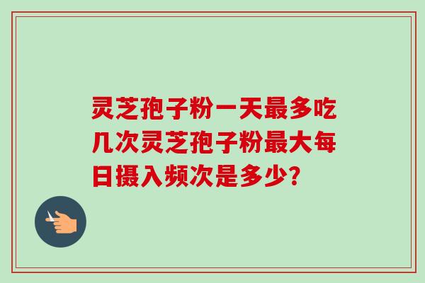 灵芝孢子粉一天多吃几次灵芝孢子粉大每日摄入频次是多少？