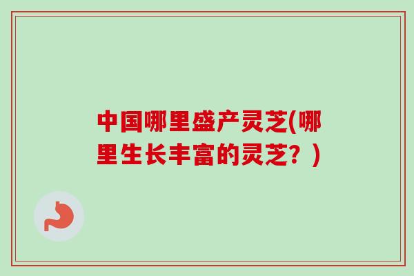 中国哪里盛产灵芝(哪里生长丰富的灵芝？)